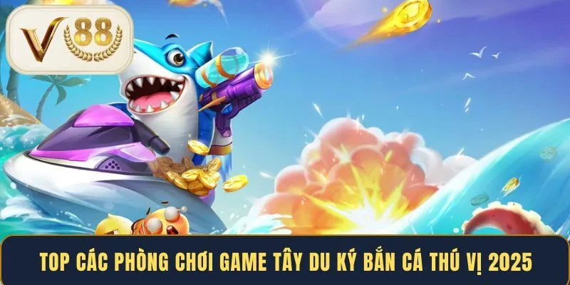 Top các phòng chơi game Tây Du Ký bắn cá thú vị 2025